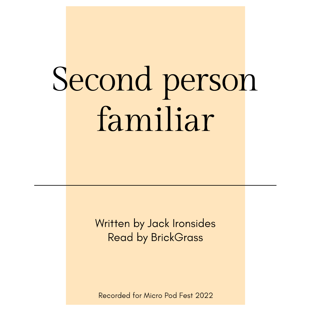Podfic cover art. On a white background there is a vertical light yellow rectangle, with a black line on top of it 4/5ths of the way down. Also on top of the rectangle black text reads: Second person familiar, Written by Jack Ironsides, Read by BrickGrass, Recorded for Micro Pod Fest 2022.